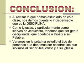 Al revisar lo que hemos estudiado en esta clase, nos damos cuenta lo indispensable que es la DISCIPLINA.  Como iglesias, y particularmente como siervos de Jesucristo, tenemos que ser gente disciplinada, que obedece a Dios y a su Palabra.  Veremos en la próxima estudio el tipo de personas que debemos ser nosotros los que sirvimos al Señor Jesucristo y a su iglesia.  CONCLUSION: 
