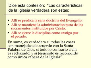 Allí se predica la sana doctrina del Evangelio; Allí se mantiene la administración pura de los sacramentos instituidos por Cristo; Allí se ejerce la disciplina como castigo por el pecado.  En suma, es verdadera si todas las cosas son manejadas de acuerdo con la Santa Palabra de Dios, si todo lo contrario a ella es rechazado, y si Jesucristo es reconocido como única cabeza de la Iglesia“. Dice esta confesión:  “Las características  de la Iglesia verdadera son estas:  