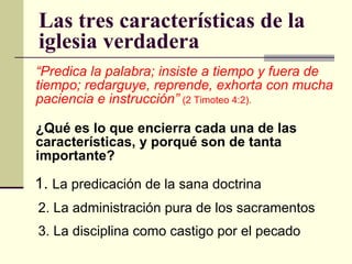 Las tres características de la iglesia verdadera  “ Predica la palabra; insiste a tiempo y fuera de tiempo; redarguye, reprende, exhorta con mucha paciencia e instrucción”   (2 Timoteo 4:2). ¿Qué es lo que encierra cada una de las características, y porqué son de tanta importante?       1.  La predicación de la sana doctrina 2. La administración pura de los sacramentos 3. La disciplina como castigo por el pecado 