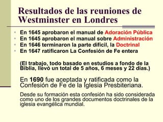 Resultados de las reuniones de Westminster en Londres En 1645 aprobaron el manual de  Adoración Pública En 1645 aprobaron el manual sobre  Administración En 1646 terminaron la parte difícil, la  Doctrinal En 1647 ratificaron La Confesión de Fe entera (El trabajo, todo basado en estudios a fondo de la Biblia, llevó un total de 5 años, 6 meses y 22 días.) En  1690  fue aceptada y ratificada como la Confesión de Fe de la Iglesia Presbiteriana.  Desde su formación esta confesión ha sido considerada como uno de los grandes documentos doctrinales de la iglesia evangélica mundial.  