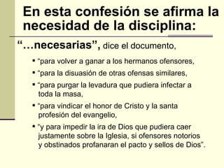 “… necesarias”,  dice el documento,  En esta confesión se afirma la necesidad de la disciplina: “ para volver a ganar a los hermanos ofensores,  “ para la disuasión de otras ofensas similares,  “ para purgar la levadura que pudiera infectar a  toda la masa,  “ para vindicar el honor de Cristo y la santa  profesión del evangelio,  “ y para impedir la ira de Dios que pudiera caer  justamente sobre la Iglesia, si ofensores notorios y obstinados profanaran el pacto y sellos de Dios”. 
