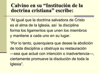 Calvino en su “Institución de la doctrina cristiana” escribe: “ Al igual que la doctrina salvadora de Cristo es el alma de la Iglesia, así  la disciplina forma los ligamentos que unen los miembros y mantiene a cada uno en su lugar.  “ Por lo tanto, quienquiera que desee la abolición de toda disciplina u obstruya su restauración  — sea que actué con intención o inadvertencia—,  ciertamente promueve la disolución de toda la Iglesia”.  
