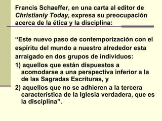 “ Este nuevo paso de contemporización con el espíritu del mundo a nuestro alrededor esta arraigado en dos grupos de individuos: 1) aquellos que están dispuestos a acomodarse a una perspectiva inferior a la de las Sagradas Escrituras, y  2) aquellos que no se adhieren a la tercera característica de la Iglesia verdadera, que es la disciplina”. Francis Schaeffer, en una carta al editor de  Christianiy Today,  expresa su preocupación acerca de la ética y la disciplina: 