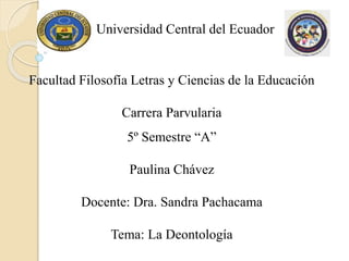 Universidad Central del Ecuador
Facultad Filosofía Letras y Ciencias de la Educación
Carrera Parvularia
5º Semestre “A”
Paulina Chávez
Docente: Dra. Sandra Pachacama
Tema: La Deontología
 