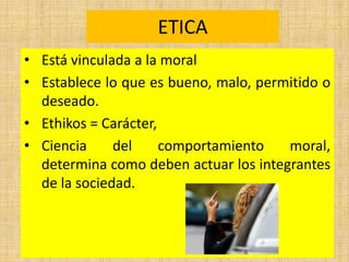ETICA
• Está vinculada a la moral
• Establece lo que es bueno, malo, permitido o
deseado.
• Ethikos = Carácter,
• Ciencia del comportamiento moral,
determina como deben actuar los integrantes
de la sociedad.
 
