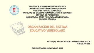 REPÚBLICA BOLIVARIANA DE VENEZUELA
UNIVERSIDAD BICENTENARIO DE ARAGUA
VICERRECTORÁDO ACADÉMICO
FACULTAD DE CIENCIAS ADMINISTRATIVAS Y SOCIALES
ESCUELA DE PSICOLOGÍA
ASIGNATURA: ÉTICA Y CULTURA UNIVERSITARIA
CREATEC TÁCHIRA
ORGANIZACIÓN DEL SISTEMA
EDUCATIVO VENEZOLANO
AUTOR(A): AMÉRICA SUGEY ROMERO OREJUELA
C.I.: 29.806.368
SAN CRISTÓBAL, NOVIEMBRE, 2022
 