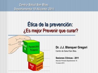 Ética de la prevención:  ¿Es mejor Prevenir que curar? Dr. J.J. Blanquer Gregori Centro de Salud San Blas . Sesiones Cl ínicas - 2011 Atenci ón Primaria Departamento 19. 13 enero 2010 