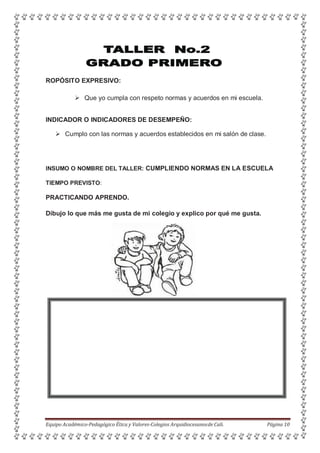ROPÓSITO EXPRESIVO:
 Que yo cumpla con respeto normas y acuerdos en mi escuela.
INDICADOR O INDICADORES DE DESEMPEÑO:
 Cumplo con las normas y acuerdos establecidos en mi salón de clase.
INSUMO O NOMBRE DEL TALLER: CUMPLIENDO NORMAS EN LA ESCUELA
TIEMPO PREVISTO:
PRACTICANDO APRENDO.
Dibujo lo que más me gusta de mi colegio y explico por qué me gusta.
Equipo Académico-Pedagógico Ética y Valores-Colegios Arquidiocesanosde Cali. Página 10
 