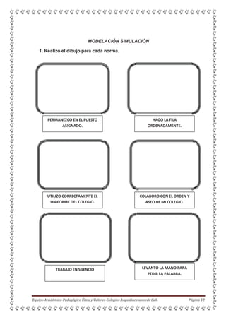 MODELACIÓN SIMULACIÓN
1. Realizo el dibujo para cada norma.
HAGO LA FILA
ORDENADAMENTE.
COLABORO CON EL ORDEN Y
ASEO DE MI COLEGIO.
LEVANTO LA MANO PARA
PEDIR LA PALABRA.
Equipo Académico-Pedagógico Ética y Valores-Colegios Arquidiocesanosde Cali. Página 12
TRABAJO EN SILENCIO
UTILIZO CORRECTAMENTE EL
UNIFORME DEL COLEGIO.
PERMANEZCO EN EL PUESTO
ASIGNADO.
 