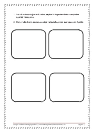 1. Socializo los dibujos realizados, explico la importancia de cumplir las
normas y acuerdos.
2. Con ayuda de mis padres, escribo y dibujo4 normas que hay en mi familia.
Equipo Académico-Pedagógico Ética y Valores-Colegios Arquidiocesanosde Cali. Página 13
 