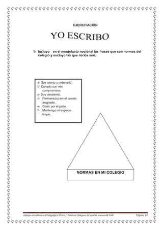 EJERCITACIÓN
1- Incluyo en el mentefacto nocional las frases que son normas del
colegio y excluyo las que no los son.
NORMAS EN MI COLEGIO
Equipo Académico-Pedagógico Ética y Valores-Colegios Arquidiocesanosde Cali. Página 14
a- Soy atento y ordenado.
b- Cumplo con mis
compromisos.
c- Soy desatento.
d- Permanezco en el puesto
asignado.
e- Corro por el patio.
f- Mantengo mi espacio
limpio.
 