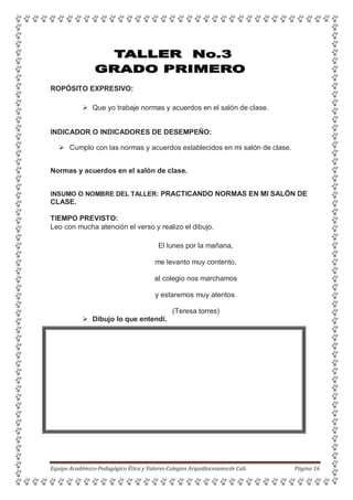 ROPÓSITO EXPRESIVO:
 Que yo trabaje normas y acuerdos en el salón de clase.
INDICADOR O INDICADORES DE DESEMPEÑO:
 Cumplo con las normas y acuerdos establecidos en mi salón de clase.
Normas y acuerdos en el salón de clase.
INSUMO O NOMBRE DEL TALLER: PRACTICANDO NORMAS EN MI SALÖN DE
CLASE.
TIEMPO PREVISTO:
Leo con mucha atención el verso y realizo el dibujo.
El lunes por la mañana,
me levanto muy contento,
al colegio nos marchamos
y estaremos muy atentos.
(Teresa torres)
 Dibujo lo que entendí.
Equipo Académico-Pedagógico Ética y Valores-Colegios Arquidiocesanosde Cali. Página 16
 