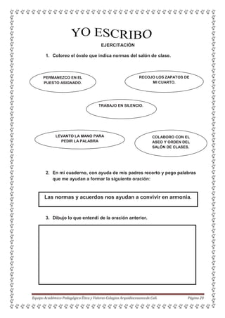 4.
EJERCITACIÓN
1. Coloreo el óvalo que indica normas del salón de clase.
PERMANEZCO EN EL
PUESTO ASIGNADO.
RECOJO LOS ZAPATOS DE
MI CUARTO.
TRABAJO EN SILENCIO.
LEVANTO LA MANO PARA
PEDIR LA PALABRA
COLABORO CON EL
ASEO Y ORDEN DEL
SALÓN DE CLASES.
2. En mi cuaderno, con ayuda de mis padres recorto y pego palabras
que me ayudan a formar la siguiente oración:
Las normas y acuerdos nos ayudan a convivir en armonía.
3. Dibujo lo que entendí de la oración anterior.
Equipo Académico-Pedagógico Ética y Valores-Colegios Arquidiocesanosde Cali. Página 20
 