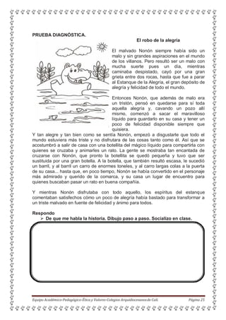PRUEBA DIAGNÓSTICA.
El robo de la alegría
El malvado Nonón siempre había sido un
malo y sin grandes aspiraciones en el mundo
de los villanos. Pero resultó ser un malo con
mucha suerte pues un día, mientras
caminaba despistado, cayó por una gran
grieta entre dos rocas, hasta que fue a parar
al Estanque de la Alegría, el gran depósito de
alegría y felicidad de todo el mundo.
Entonces Nonón, que además de malo era
un tristón, pensó en quedarse para sí toda
aquella alegría y, cavando un pozo allí
mismo, comenzó a sacar el maravilloso
líquido para guardarlo en su casa y tener un
poco de felicidad disponible siempre que
quisiera.
Y tan alegre y tan bien como se sentía Nonón, empezó a disgustarle que todo el
mundo estuviera más triste y no disfrutara de las cosas tanto como él. Así que se
acostumbró a salir de casa con una botellita del mágico líquido para compartirla con
quienes se cruzaba y animarles un rato. La gente se mostraba tan encantada de
cruzarse con Nonón, que pronto la botellita se quedó pequeña y tuvo que ser
sustituida por una gran botella. A la botella, que también resultó escasa, le sucedió
un barril, y al barril un carro de enormes toneles, y al carro largas colas a la puerta
de su casa... hasta que, en poco tiempo, Nonón se había convertido en el personaje
más admirado y querido de la comarca, y su casa un lugar de encuentro para
quienes buscaban pasar un rato en buena compañía.
Y mientras Nonón disfrutaba con todo aquello, los espíritus del estanque
comentaban satisfechos cómo un poco de alegría había bastado para transformar a
un triste malvado en fuente de felicidad y ánimo para todos.
Respondo
 De que me habla la historia. Dibujo paso a paso. Socializo en clase.
Equipo Académico-Pedagógico-Ética y Valores-Colegios Arquidiocesanosde Cali. Página 25
 