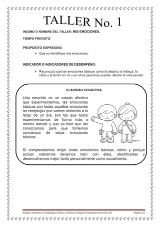 INSUMO O NOMBRE DEL TALLER: MIS EMOCIONES.
TIEMPO PREVISTO:
PROPÓSITO EXPRESIVO:
 Que yo identifique mis emociones.
INDICADOR O INDICADORES DE DESEMPEÑO:
 Reconozco que las emociones básicas como la alegría, la tristeza, la
rabia y el temor en mí y en otras personas pueden afectar la vida escolar.
CLARIDAD COGNITIVA
Una emoción es un estado afectivo
que experimentamos, las emociones
básicas son todas aquellas emociones
no complejas que vamos sintiendo a lo
largo de un día, son las que todos
experimentamos de forma más o
menos natural y que va bien que las
conozcamos para que tomemos
conciencia de estas emociones
básicas.
Si comprendemos mejor estas emociones básicas, cómo y porqué
actúan sabremos llevarnos bien con ellas, identificarlas y
desenvolvernos mejor tanto personalmente como socialmente.
Equipo Académico-Pedagógico-Ética y Valores-Colegios Arquidiocesanosde Cali. Página 26
 