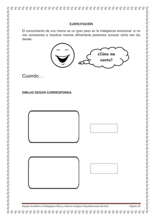 EJERCITACIÓN
El conocimiento de uno mismo es un gran paso en la inteligencia emocional: si no
nos conocemos a nosotros mismos difícilmente podremos conocer cómo son los
demás.
¿Cómo me
siento?
Cuando…
DIBUJO SEGÚN CORRESPONDA
Equipo Académico-Pedagógico-Ética y Valores-Colegios Arquidiocesanosde Cali. Página 28
 