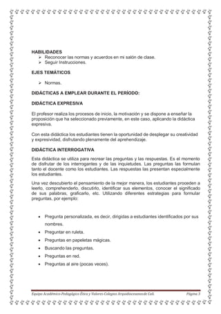 HABILIDADES
 Reconocer las normas y acuerdos en mi salón de clase.
 Seguir Instrucciones.
EJES TEMÁTICOS
 Normas.
DIDÁCTICAS A EMPLEAR DURANTE EL PERÍODO:
DIDÁCTICA EXPRESIVA
El profesor realiza los procesos de inicio, la motivación y se dispone a enseñar la
proposición que ha seleccionado previamente, en este caso, aplicando la didáctica
expresiva.
Con esta didáctica los estudiantes tienen la oportunidad de desplegar su creatividad
y expresividad, disfrutando plenamente del aprehendizaje.
DIDÁCTICA INTERROGATIVA
Esta didáctica se utiliza para recrear las preguntas y las respuestas. Es el momento
de disfrutar de los interrogantes y de las inquietudes. Las preguntas las formulan
tanto el docente como los estudiantes. Las respuestas las presentan especialmente
los estudiantes.
Una vez descubierto el pensamiento de la mejor manera, los estudiantes proceden a
leerlo, comprehenderlo, discutirlo, identificar sus elementos, conocer el significado
de sus palabras, graficarlo, etc. Utilizando diferentes estrategias para formular
preguntas, por ejemplo:
 Pregunta personalizada, es decir, dirigidas a estudiantes identificados por sus
nombres.
 Preguntar en ruleta.
 Preguntas en papeletas mágicas.
 Buscando las preguntas.
 Preguntas en red.
 Preguntas al aire (pocas veces).
Equipo Académico-Pedagógico Ética y Valores-Colegios Arquidiocesanosde Cali. Página 3
 