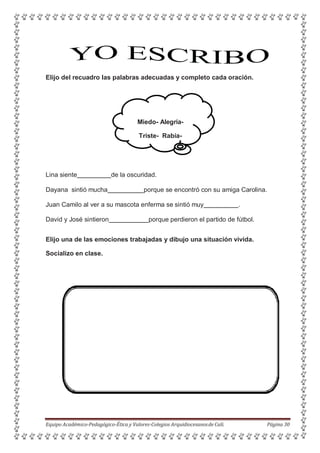 Elijo del recuadro las palabras adecuadas y completo cada oración.
Miedo- Alegría-
Triste- Rabia-
Lina siente de la oscuridad.
Dayana sintió mucha porque se encontró con su amiga Carolina.
Juan Camilo al ver a su mascota enferma se sintió muy .
David y José sintieron porque perdieron el partido de fútbol.
Elijo una de las emociones trabajadas y dibujo una situación vivida.
Socializo en clase.
Equipo Académico-Pedagógico-Ética y Valores-Colegios Arquidiocesanosde Cali. Página 30
 