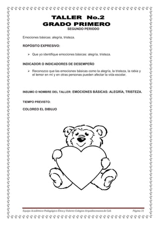 SEGUNDO PERIODO
Emociones básicas: alegría, tristeza.
ROPÓSITO EXPRESIVO:
 Que yo identifique emociones básicas: alegría, tristeza.
INDICADOR O INDICADORES DE DESEMPEÑO
 Reconozco que las emociones básicas como la alegría, la tristeza, la rabia y
el temor en mí y en otras personas pueden afectar la vida escolar.
INSUMO O NOMBRE DEL TALLER: EMOCIONES BÁSICAS: ALEGRÍA, TRISTEZA.
TIEMPO PREVISTO:
COLOREO EL DIBUJO
Equipo Académico-Pedagógico-Ética y Valores-Colegios Arquidiocesanosde Cali. Página 31
 