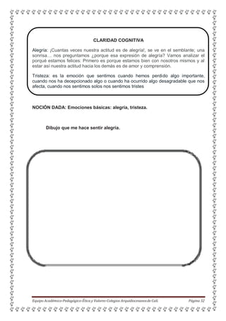 CLARIDAD COGNITIVA
Alegría: ¡Cuantas veces nuestra actitud es de alegría!, se ve en el semblante; una
sonrisa… nos preguntamos ¿porque esa expresión de alegría? Vamos analizar el
porqué estamos felices: Primero es porque estamos bien con nosotros mismos y al
estar así nuestra actitud hacia los demás es de amor y comprensión.
Tristeza: es la emoción que sentimos cuando hemos perdido algo importante,
cuando nos ha decepcionado algo o cuando ha ocurrido algo desagradable que nos
afecta, cuando nos sentimos solos nos sentimos tristes
NOCIÓN DADA: Emociones básicas: alegría, tristeza.
Dibujo que me hace sentir alegría.
Equipo Académico-Pedagógico-Ética y Valores-Colegios Arquidiocesanosde Cali. Página 32
 