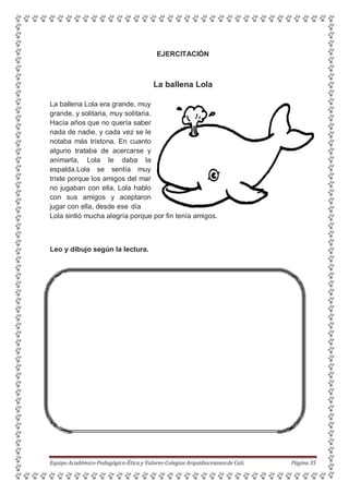 EJERCITACIÓN
La ballena Lola
La ballena Lola era grande, muy
grande, y solitaria, muy solitaria.
Hacía años que no quería saber
nada de nadie, y cada vez se le
notaba más tristona. En cuanto
alguno trataba de acercarse y
animarla, Lola le daba la
espalda.Lola se sentía muy
triste porque los amigos del mar
no jugaban con ella, Lola hablo
con sus amigos y aceptaron
jugar con ella, desde ese día
Lola sintió mucha alegría porque por fin tenía amigos.
Leo y dibujo según la lectura.
Equipo Académico-Pedagógico-Ética y Valores-Colegios Arquidiocesanosde Cali. Página 35
 