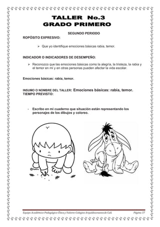 SEGUNDO PERIODO
ROPÓSITO EXPRESIVO:
 Que yo identifique emociones básicas rabia, temor.
INDICADOR O INDICADORES DE DESEMPEÑO:
 Reconozco que las emociones básicas como la alegría, la tristeza, la rabia y
el temor en mí y en otras personas pueden afectar la vida escolar.
Emociones básicas: rabia, temor.
INSUMO O NOMBRE DEL TALLER: Emociones básicas: rabia, temor.
TIEMPO PREVISTO:
- Escribo en mi cuaderno que situación están representando los
personajes de los dibujos y coloreo.
Equipo Académico-Pedagógico-Ética y Valores-Colegios Arquidiocesanosde Cali. Página 37
 