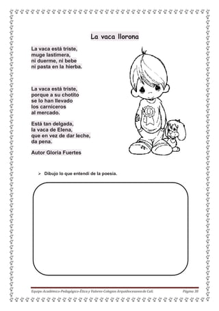 La vaca llorona
La vaca está triste,
muge lastimera,
ni duerme, ni bebe
ni pasta en la hierba.
La vaca está triste,
porque a su chotito
se lo han llevado
los carniceros
al mercado.
Está tan delgada,
la vaca de Elena,
que en vez de dar leche,
da pena.
Autor Gloria Fuertes
 Dibujo lo que entendí de la poesía.
Equipo Académico-Pedagógico-Ética y Valores-Colegios Arquidiocesanosde Cali. Página 38
 