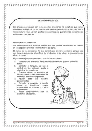 CLARIDAD COGNITIVA
Las emociones básicas son todas aquellas emociones no complejas que vamos
sintiendo a lo largo de un día, son las que todos experimentamos de forma más o
menos natural y que va bien que las conozcamos para que tomemos conciencia de
estas emociones básicas.
El control de las emociones
Las emociones en sus aspectos internos son bien difíciles de controlar. En cambio,
en sus aspectos externos son más fáciles de lograr.
El mundo de las emociones ha sido considerado siempre conflictivo, porque crea
dos tipos de problemas: el conflicto del predominio entre ellos y la discordancia de
ellos y la razón.
Algunos consejos para aprender a controlar las emociones:
a. Mantener una apariencia tranquila ante los estímulos que nos provocan
temor.
b. Controlar el lenguaje, ya que el
control de las palabras ayuda a
disciplinar las emociones.
c. Procurar ajustar los estímulos de
las emociones a las condiciones de
tolerancia de nuestro organismo.
d. Aclarar cada día nuestros
pensamientos.
e. Aprender a proyectar a nuestra
mente a situaciones nuevas,
comparando las mismas con otras
experiencias.
f. Hacer comparaciones con las
diferentes situaciones.
Equipo Académico-Pedagógico-Ética y Valores-Colegios Arquidiocesanosde Cali. Página 39
 