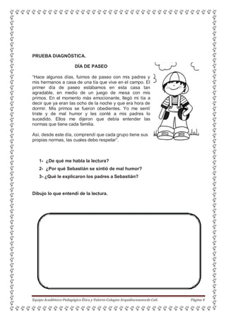 PRUEBA DIAGNÓSTICA.
DÍA DE PASEO
“Hace algunos días, fuimos de paseo con mis padres y
mis hermanos a casa de una tía que vive en el campo. El
primer día de paseo estábamos en esta casa tan
agradable, en medio de un juego de mesa con mis
primos. En el momento más emocionante, llegó mi tía a
decir que ya eran las ocho de la noche y que era hora de
dormir. Mis primos se fueron obedientes. Yo me sentí
triste y de mal humor y les conté a mis padres lo
sucedido. Ellos me dijeron que debía entender las
normas que tiene cada familia.
Así, desde este día, comprendí que cada grupo tiene sus
propias normas, las cuales debo respetar”.
1- ¿De qué me habla la lectura?
2- ¿Por qué Sebastián se sintió de mal humor?
3- ¿Qué le explicaron los padres a Sebastián?
Dibujo lo que entendí de la lectura.
Equipo Académico-Pedagógico Ética y Valores-Colegios Arquidiocesanosde Cali. Página 4
 