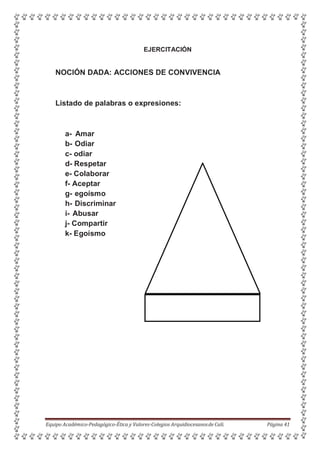 EJERCITACIÓN
NOCIÓN DADA: ACCIONES DE CONVIVENCIA
Listado de palabras o expresiones:
a- Amar
b- Odiar
c- odiar
d- Respetar
e- Colaborar
f- Aceptar
g- egoísmo
h- Discriminar
i- Abusar
j- Compartir
k- Egoísmo
Equipo Académico-Pedagógico-Ética y Valores-Colegios Arquidiocesanosde Cali. Página 41
 