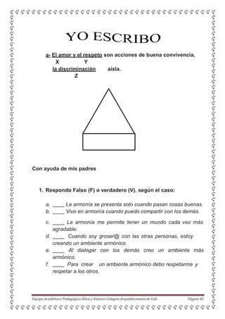 a- El amor y el respeto son acciones de buena convivencia,
X Y
la discriminación aísla.
Z
Con ayuda de mis padres
1. Respondo Falso (F) o verdadero (V), según el caso:
a. La armonía se presenta solo cuando pasan cosas buenas.
b. Vivo en armonía cuando puedo compartir con los demás.
c. La armonía me permite tener un mundo cada vez más
agradable.
d. Cuando soy groser@ con las otras personas, estoy
creando un ambiente armónico.
e. Al dialogar con los demás creo un ambiente más
armónico.
f. Para crear un ambiente armónico debo respetarme y
respetar a los otros.
Equipo Académico-Pedagógico-Ética y Valores-Colegios Arquidiocesanosde Cali. Página 42
 