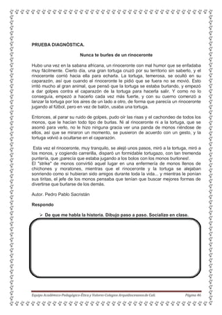 PRUEBA DIAGNÓSTICA.
Nunca te burles de un rinoceronte
Hubo una vez en la sabana africana, un rinoceronte con mal humor que se enfadaba
muy fácilmente. Cierto día, una gran tortuga cruzó por su territorio sin saberlo, y el
rinoceronte corrió hacia ella para echarla. La tortuga, temerosa, se ocultó en su
caparazón, así que cuando el rinoceronte le pidió que se fuera no se movió. Esto
irritó mucho al gran animal, que pensó que la tortuga se estaba burlando, y empezó
a dar golpes contra el caparazón de la tortuga para hacerla salir. Y como no lo
conseguía, empezó a hacerlo cada vez más fuerte, y con su cuerno comenzó a
lanzar la tortuga por los aires de un lado a otro, de forma que parecía un rinoceronte
jugando al fútbol, pero en vez de balón, usaba una tortuga.
Entonces, al parar su ruido de golpes, pudo oír las risas y el cachondeo de todos los
monos, que le hacían todo tipo de burlas. Ni al rinoceronte ni a la tortuga, que se
asomó para verlo, no le hizo ninguna gracia ver una panda de monos riéndose de
ellos, así que se miraron un momento, se pusieron de acuerdo con un gesto, y la
tortuga volvió a ocultarse en el caparazón.
Esta vez el rinoceronte, muy tranquilo, se alejó unos pasos, miró a la tortuga, miró a
los monos, y cogiendo carrerilla, disparó un formidable tortugazo, con tan tremenda
puntería, que ¡parecía que estaba jugando a los bolos con los monos burlones!.
El "strike" de monos convirtió aquel lugar en una enfermería de monos llenos de
chichones y moratones, mientras que el rinoceronte y la tortuga se alejaban
sonriendo como si hubieran sido amigos durante toda la vida... y mientras le ponían
sus tiritas, el jefe de los monos pensaba que tenían que buscar mejores formas de
divertirse que burlarse de los demás.
Autor. Pedro Pablo Sacristán
Respondo
 De que me habla la historia. Dibujo paso a paso. Socializo en clase.
Equipo Académico-Pedagógico-Ética y Valores-Colegios Arquidiocesanosde Cali. Página 46
 