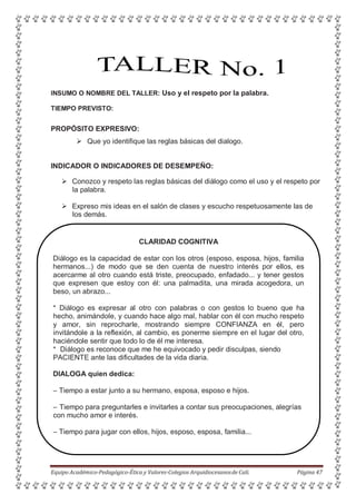 INSUMO O NOMBRE DEL TALLER: Uso y el respeto por la palabra.
TIEMPO PREVISTO:
PROPÓSITO EXPRESIVO:
 Que yo identifique las reglas básicas del dialogo.
INDICADOR O INDICADORES DE DESEMPEÑO:
 Conozco y respeto las reglas básicas del diálogo como el uso y el respeto por
la palabra.
 Expreso mis ideas en el salón de clases y escucho respetuosamente las de
los demás.
CLARIDAD COGNITIVA
Diálogo es la capacidad de estar con los otros (esposo, esposa, hijos, familia
hermanos...) de modo que se den cuenta de nuestro interés por ellos, es
acercarme al otro cuando está triste, preocupado, enfadado... y tener gestos
que expresen que estoy con él: una palmadita, una mirada acogedora, un
beso, un abrazo...
* Diálogo es expresar al otro con palabras o con gestos lo bueno que ha
hecho, animándole, y cuando hace algo mal, hablar con él con mucho respeto
y amor, sin reprocharle, mostrando siempre CONFIANZA en él, pero
invitándole a la reflexión, al cambio, es ponerme siempre en el lugar del otro,
haciéndole sentir que todo lo de él me interesa.
* Diálogo es reconoce que me he equivocado y pedir disculpas, siendo
PACIENTE ante las dificultades de la vida diaria.
DIALOGA quien dedica:
– Tiempo a estar junto a su hermano, esposa, esposo e hijos.
– Tiempo para preguntarles e invitarles a contar sus preocupaciones, alegrías
con mucho amor e interés.
– Tiempo para jugar con ellos, hijos, esposo, esposa, familia...
Equipo Académico-Pedagógico-Ética y Valores-Colegios Arquidiocesanosde Cali. Página 47
 