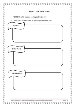 MODELACIÓN-SIMULACIÓN
NOCIÓN DADA: respeto por la palabra del otro.
1. Dibujo una situación en la que haya actuado con:
RESPETO
IRRESPETO
HUMILDAD
Equipo Académico-Pedagógico-Ética y Valores-Colegios Arquidiocesanosde Cali. Página 48
 