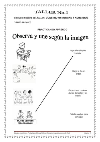 INSUMO O NOMBRE DEL TALLER: CONSTRUYO NORMAS Y ACUERDOS
TIEMPO PREVISTO
PRACTICANDO APRENDO
Hago silencio para
trabajar
Hago la fila en
orden
Espero a mi profesor
dentro del salón y en
orden
Pido la palabra para
participar
Equipo Académico-Pedagógico Ética y Valores-Colegios Arquidiocesanosde Cali. Página 5
 