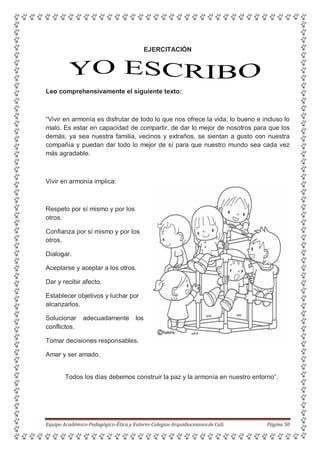 EJERCITACIÓN
Leo comprehensivamente el siguiente texto:
“Vivir en armonía es disfrutar de todo lo que nos ofrece la vida; lo bueno e incluso lo
malo. Es estar en capacidad de compartir, de dar lo mejor de nosotros para que los
demás, ya sea nuestra familia, vecinos y extraños, se sientan a gusto con nuestra
compañía y puedan dar todo lo mejor de sí para que nuestro mundo sea cada vez
más agradable.
Vivir en armonía implica:
Respeto por sí mismo y por los
otros.
Confianza por sí mismo y por los
otros.
Dialogar.
Aceptarse y aceptar a los otros.
Dar y recibir afecto.
Establecer objetivos y luchar por
alcanzarlos.
Solucionar adecuadamente los
conflictos.
Tomar decisiones responsables.
Amar y ser amado.
Todos los días debemos construir la paz y la armonía en nuestro entorno”.
Equipo Académico-Pedagógico-Ética y Valores-Colegios Arquidiocesanosde Cali. Página 50
 