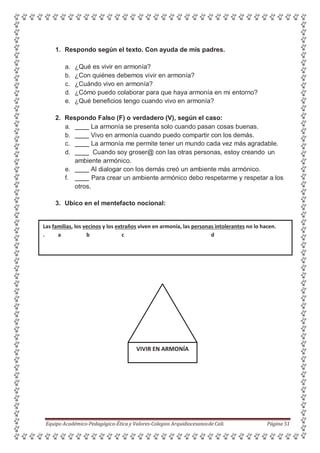 1. Respondo según el texto. Con ayuda de mis padres.
a. ¿Qué es vivir en armonía?
b. ¿Con quiénes debemos vivir en armonía?
c. ¿Cuándo vivo en armonía?
d. ¿Cómo puedo colaborar para que haya armonía en mi entorno?
e. ¿Qué beneficios tengo cuando vivo en armonía?
2. Respondo Falso (F) o verdadero (V), según el caso:
a. La armonía se presenta solo cuando pasan cosas buenas.
b. Vivo en armonía cuando puedo compartir con los demás.
c. La armonía me permite tener un mundo cada vez más agradable.
d. Cuando soy groser@ con las otras personas, estoy creando un
ambiente armónico.
e. Al dialogar con los demás creó un ambiente más armónico.
f. Para crear un ambiente armónico debo respetarme y respetar a los
otros.
3. Ubico en el mentefacto nocional:
Las familias, los vecinos y los extraños viven en armonía, las personas intolerantes no lo hacen.
. a b c d
Equipo Académico-Pedagógico-Ética y Valores-Colegios Arquidiocesanosde Cali. Página 51
VIVIR EN ARMONÍA
 