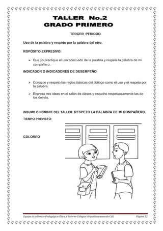 TERCER PERIODO
Uso de la palabra y respeto por la palabra del otro.
ROPÓSITO EXPRESIVO:
 Que yo practique el uso adecuado de la palabra y respete la palabra de mi
compañero.
INDICADOR O INDICADORES DE DESEMPEÑO
 Conozco y respeto las reglas básicas del diálogo como el uso y el respeto por
la palabra.
 Expreso mis ideas en el salón de clases y escucho respetuosamente las de
los demás.
INSUMO O NOMBRE DEL TALLER: RESPETO LA PALABRA DE MI COMPAÑERO.
TIEMPO PREVISTO:
COLOREO
Equipo Académico-Pedagógico-Ética y Valores-Colegios Arquidiocesanosde Cali. Página 52
 