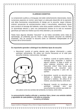 CLARIDAD COGNITIVA
La comprensión auditiva y el lenguaje oral están estrechamente relacionados, tienen
numerosos aspectos en común; para lograr un adecuado desarrollo de la expresión
oral debe favorecerse conjuntamente el trabajo por la escucha: seguir órdenes,
ordenar secuencias de acontecimientos vistos o escuchados, seleccionar claves
para construir el mensaje del hablante, entre otros pueden contribuir a este fin. Para
un aprendizaje efectivo y para una participación exitosa en la vida es necesario
garantizar por todos los medios que los niños atiendan y se concentren.
Hasta hace algunas décadas "escuchar" no se había concebido como meta de
aprendizaje; se pretendía que los niños y niñas supieran escuchar sin haberles
enseñado. Hoy se concibe la escucha como un elemento indispensable en el
proceso de la comunicación.
Es importante aprender a distinguir los distintos tipos de escucha:
 Atencional: cuando el oyente atiende para obtener información y poder
participar activamente. Se utiliza con mucha frecuencia en el aula para
escuchar órdenes, instrucciones, mensajes.
 Analítica: cuando el oyente analiza el
mensaje para responder o resolver
alguna cuestión, si llega a emitir un
juicio estamos entonces ante un
"escuchar crítico" Esta forma pude
manifestarse al escuchar para
responder preguntas o para dar su
opinión.
 Apreciativa: cuando se escucha para
disfrutar y deleitarse como goce
espiritual y estético. Se utiliza al oír
música, una obra literaria, entre otros.
 Marginal: cuando no constituye una
actividad principal sino que
escuchamos los sonidos que están en
otro plano como los sonidos del ambiente, la música, entre otros.
La pronunciación implica articular y acentuar bien y tener una emisión debida
y agradable de cada palabra y de todo su conjunto.
La zorra y el leñador
Equipo Académico-Pedagógico-Ética y Valores-Colegios Arquidiocesanosde Cali. Página 53
 