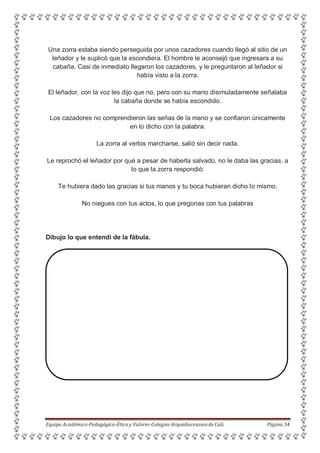 Una zorra estaba siendo perseguida por unos cazadores cuando llegó al sitio de un
leñador y le suplicó que la escondiera. El hombre le aconsejó que ingresara a su
cabaña. Casi de inmediato llegaron los cazadores, y le preguntaron al leñador si
había visto a la zorra.
El leñador, con la voz les dijo que no, pero con su mano disimuladamente señalaba
la cabaña donde se había escondido.
Los cazadores no comprendieron las señas de la mano y se confiaron únicamente
en lo dicho con la palabra.
La zorra al verlos marcharse, salió sin decir nada.
Le reprochó el leñador por qué a pesar de haberla salvado, no le daba las gracias, a
lo que la zorra respondió:
Te hubiera dado las gracias si tus manos y tu boca hubieran dicho lo mismo.
No niegues con tus actos, lo que pregonas con tus palabras
Dibujo lo que entendí de la fábula.
Equipo Académico-Pedagógico-Ética y Valores-Colegios Arquidiocesanosde Cali. Página 54
 