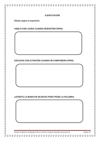 EJERCITACIÓN
Dibujo según la expresión.
HABLO CON LAURA CUANDO SEBASTIÁN OPINA.
ESCUCHO CON ATENCIÓN CUANDO MI COMPAÑERO OPINA.
LEVANTO LA MANO EN SILENCIO PARA PEDIR LA PALABRA.
Equipo Académico-Pedagógico-Ética y Valores-Colegios Arquidiocesanosde Cali. Página 56
 