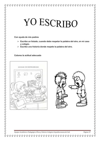 Con ayuda de mis padres
 Escribo un listado, cuando debo respetar la palabra del otro, en mi casa
y colegio.
 Escribo una historia donde respete la palabra del otro.
Coloreo la actitud adecuada
Equipo Académico-Pedagógico-Ética y Valores-Colegios Arquidiocesanosde Cali. Página 57
 