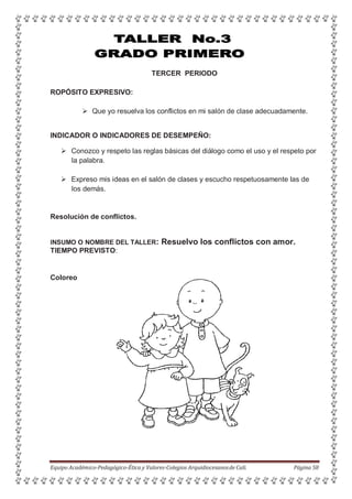 TERCER PERIODO
ROPÓSITO EXPRESIVO:
 Que yo resuelva los conflictos en mi salón de clase adecuadamente.
INDICADOR O INDICADORES DE DESEMPEÑO:
 Conozco y respeto las reglas básicas del diálogo como el uso y el respeto por
la palabra.
 Expreso mis ideas en el salón de clases y escucho respetuosamente las de
los demás.
Resolución de conflictos.
INSUMO O NOMBRE DEL TALLER: Resuelvo los conflictos con amor.
TIEMPO PREVISTO:
Coloreo
Equipo Académico-Pedagógico-Ética y Valores-Colegios Arquidiocesanosde Cali. Página 58
 