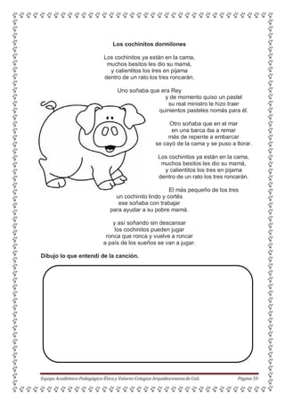 Los cochinitos dormilones
Los cochinitos ya están en la cama,
muchos besitos les dio su mamá,
y calientitos los tres en pijama
dentro de un rato los tres roncarán.
Uno soñaba que era Rey
y de momento quiso un pastel
su real ministro le hizo traer
quinientos pasteles nomás para él.
Otro soñaba que en el mar
en una barca iba a remar
más de repente a embarcar
se cayó de la cama y se puso a llorar.
Los cochinitos ya están en la cama,
muchos besitos les dio su mamá,
y calientitos los tres en pijama
dentro de un rato los tres roncarán.
El más pequeño de los tres
un cochinito lindo y cortés
ese soñaba con trabajar
para ayudar a su pobre mamá.
y así soñando sin descansar
los cochinitos pueden jugar
ronca que ronca y vuelve a roncar
a país de los sueños se van a jugar.
Dibujo lo que entendí de la canción.
Equipo Académico-Pedagógico-Ética y Valores-Colegios Arquidiocesanosde Cali. Página 59
 