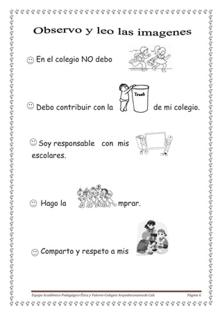 para co
En el colegio NO debo
Debo contribuir con la de mi colegio.
Soy responsable con mis
escolares.
Hago la mprar.
Comparto y respeto a mis
Equipo Académico-Pedagógico Ética y Valores-Colegios Arquidiocesanosde Cali. Página 6
 
