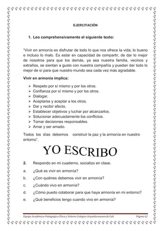EJERCITACIÓN
1. Leo comprehensivamente el siguiente texto:
“Vivir en armonía es disfrutar de todo lo que nos ofrece la vida; lo bueno
e incluso lo malo. Es estar en capacidad de compartir, de dar lo mejor
de nosotros para que los demás, ya sea nuestra familia, vecinos y
extraños, se sientan a gusto con nuestra compañía y puedan dar todo lo
mejor de sí para que nuestro mundo sea cada vez más agradable.
Vivir en armonía implica:
 Respeto por sí mismo y por los otros.
 Confianza por sí mismo y por los otros.
 Dialogar.
 Aceptarse y aceptar a los otros.
 Dar y recibir afecto.
 Establecer objetivos y luchar por alcanzarlos.
 Solucionar adecuadamente los conflictos.
 Tomar decisiones responsables.
 Amar y ser amado.
Todos los días debemos construir la paz y la armonía en nuestro
entorno”.
2. Respondo en mi cuaderno, socializo en clase.
a. ¿Qué es vivir en armonía?
b. ¿Con quiénes debemos vivir en armonía?
c. ¿Cuándo vivo en armonía?
d. ¿Cómo puedo colaborar para que haya armonía en mi entorno?
e. ¿Qué beneficios tengo cuando vivo en armonía?
Equipo Académico-Pedagógico-Ética y Valores-Colegios Arquidiocesanosde Cali. Página 62
 