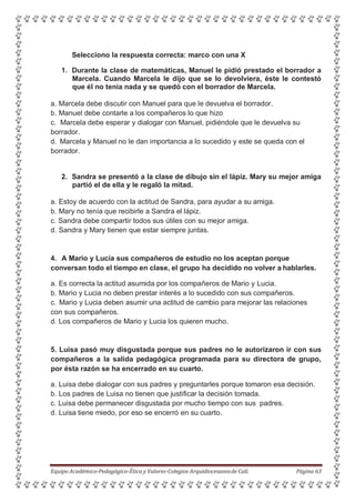 Selecciono la respuesta correcta: marco con una X
1. Durante la clase de matemáticas, Manuel le pidió prestado el borrador a
Marcela. Cuando Marcela le dijo que se lo devolviera, éste le contestó
que él no tenía nada y se quedó con el borrador de Marcela.
a. Marcela debe discutir con Manuel para que le devuelva el borrador.
b. Manuel debe contarle a los compañeros lo que hizo
c. Marcela debe esperar y dialogar con Manuel, pidiéndole que le devuelva su
borrador.
d. Marcela y Manuel no le dan importancia a lo sucedido y este se queda con el
borrador.
2. Sandra se presentó a la clase de dibujo sin el lápiz. Mary su mejor amiga
partió el de ella y le regaló la mitad.
a. Estoy de acuerdo con la actitud de Sandra, para ayudar a su amiga.
b. Mary no tenía que recibirle a Sandra el lápiz.
c. Sandra debe compartir todos sus útiles con su mejor amiga.
d. Sandra y Mary tienen que estar siempre juntas.
4. A Mario y Lucia sus compañeros de estudio no los aceptan porque
conversan todo el tiempo en clase, el grupo ha decidido no volver a hablarles.
a. Es correcta la actitud asumida por los compañeros de Mario y Lucia.
b. Mario y Lucia no deben prestar interés a lo sucedido con sus compañeros.
c. Mario y Lucia deben asumir una actitud de cambio para mejorar las relaciones
con sus compañeros.
d. Los compañeros de Mario y Lucia los quieren mucho.
5. Luisa pasó muy disgustada porque sus padres no le autorizaron ir con sus
compañeros a la salida pedagógica programada para su directora de grupo,
por ésta razón se ha encerrado en su cuarto.
a. Luisa debe dialogar con sus padres y preguntarles porque tomaron esa decisión.
b. Los padres de Luisa no tienen que justificar la decisión tomada.
c. Luisa debe permanecer disgustada por mucho tiempo con sus padres.
d. Luisa tiene miedo, por eso se encerró en su cuarto.
Equipo Académico-Pedagógico-Ética y Valores-Colegios Arquidiocesanosde Cali. Página 63
 