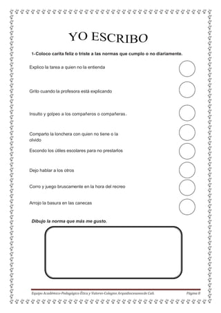 1-Coloco carita feliz o triste a las normas que cumplo o no diariamente.
Explico la tarea a quien no la entienda
Grito cuando la profesora está explicando
Insulto y golpeo a los compañeros o compañeras.
Comparto la lonchera con quien no tiene o la
olvido
Escondo los útiles escolares para no prestarlos
Dejo hablar a los otros
Corro y juego bruscamente en la hora del recreo
Arrojo la basura en las canecas
Dibujo la norma que más me gusto.
Equipo Académico-Pedagógico Ética y Valores-Colegios Arquidiocesanosde Cali. Página 8
 