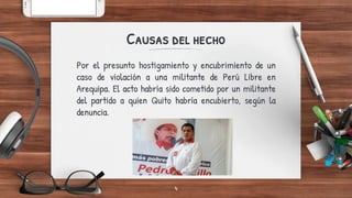 Por el presunto hostigamiento y encubrimiento de un
caso de violación a una militante de Perú Libre en
Arequipa. El acto habría sido cometido por un militante
del partido a quien Quito habría encubierto, según la
denuncia.
Causas del hecho
4
 