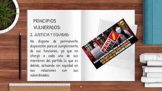 PRINCIPIOS
VULNERADOS:
2. JUSTICIA Y EQUIDAD:
No dispone de permanente
disposición para el cumplimiento
de sus funciones, ya que no
otorgó a cada uno de sus
miembros del partido lo que es
debido, actuando sin equidad en
sus relaciones con sus
subordinados.
6
 
